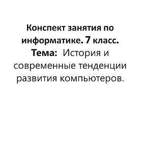 Конспект занятия по информатике. 7 класс. Тема: История и современные тенденции развития компьютеров.